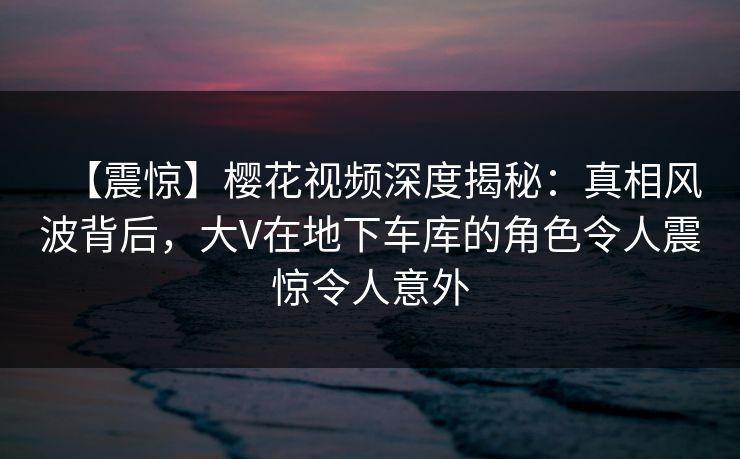 【震惊】樱花视频深度揭秘：真相风波背后，大V在地下车库的角色令人震惊令人意外