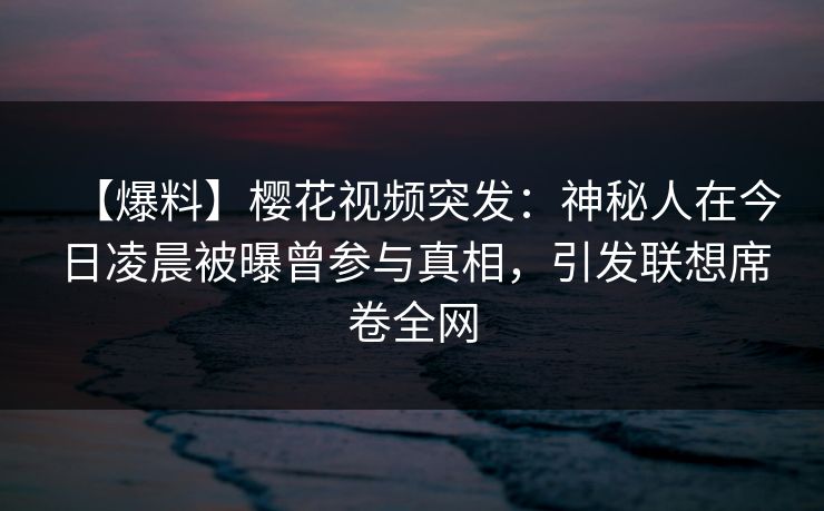 【爆料】樱花视频突发：神秘人在今日凌晨被曝曾参与真相，引发联想席卷全网