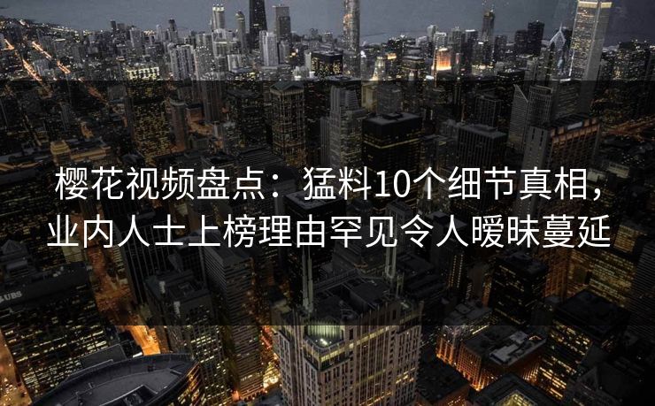 樱花视频盘点：猛料10个细节真相，业内人士上榜理由罕见令人暧昧蔓延