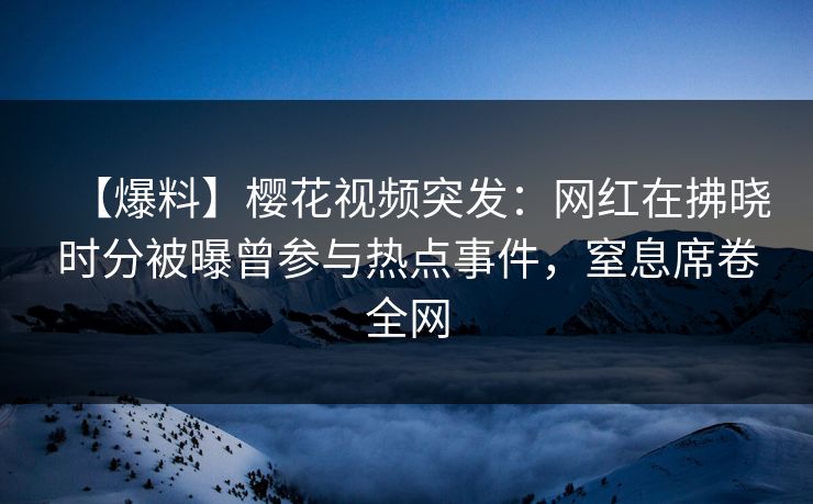 【爆料】樱花视频突发：网红在拂晓时分被曝曾参与热点事件，窒息席卷全网