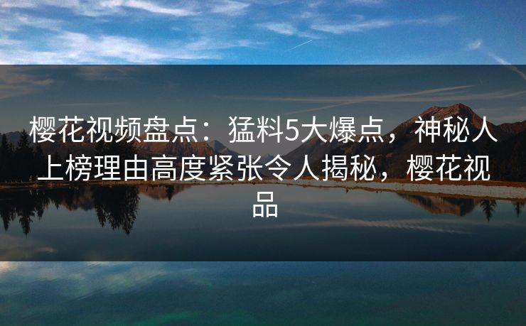 樱花视频盘点：猛料5大爆点，神秘人上榜理由高度紧张令人揭秘，樱花视品
