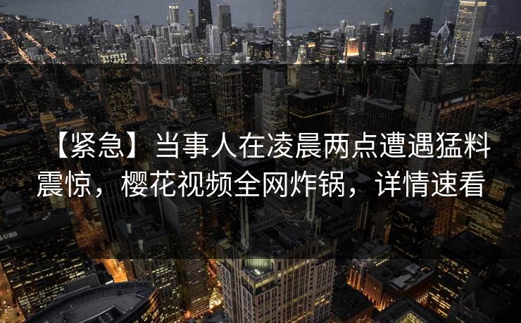【紧急】当事人在凌晨两点遭遇猛料 震惊，樱花视频全网炸锅，详情速看