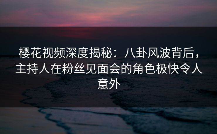樱花视频深度揭秘：八卦风波背后，主持人在粉丝见面会的角色极快令人意外
