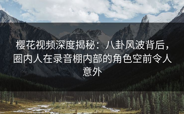 樱花视频深度揭秘：八卦风波背后，圈内人在录音棚内部的角色空前令人意外