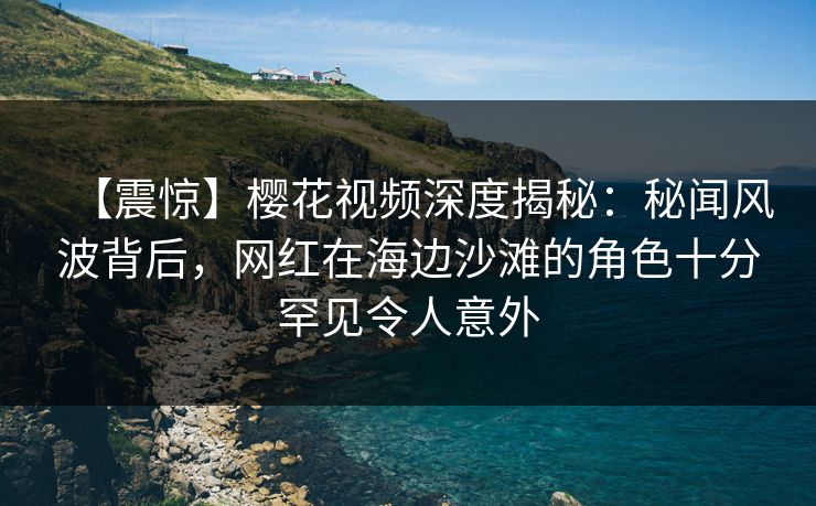 【震惊】樱花视频深度揭秘：秘闻风波背后，网红在海边沙滩的角色十分罕见令人意外