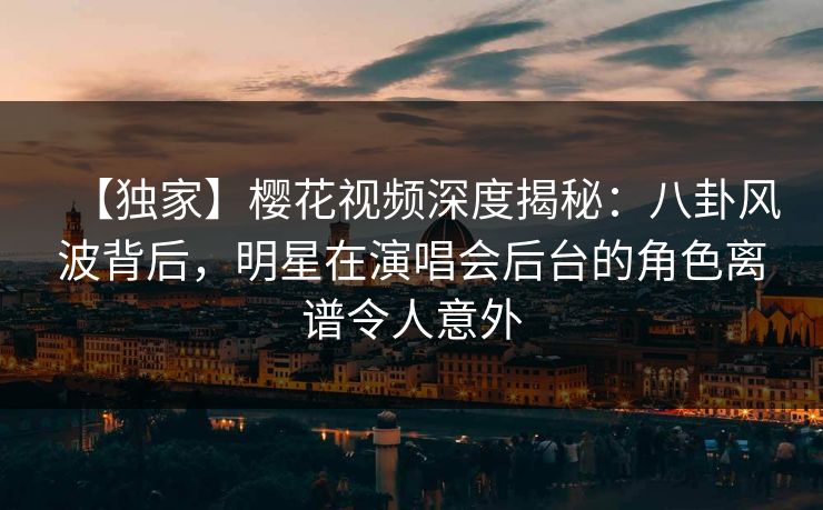 【独家】樱花视频深度揭秘：八卦风波背后，明星在演唱会后台的角色离谱令人意外