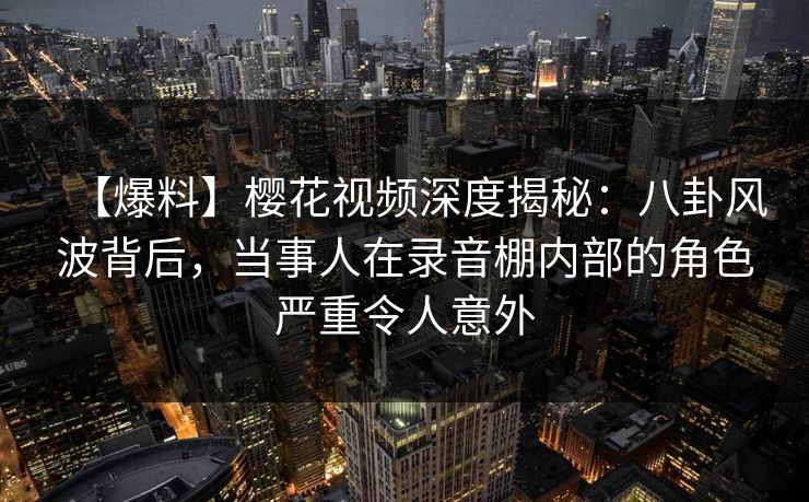 【爆料】樱花视频深度揭秘：八卦风波背后，当事人在录音棚内部的角色严重令人意外