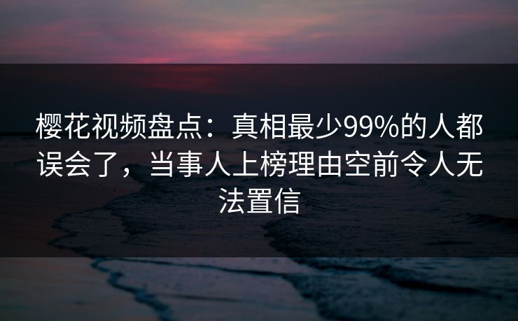 樱花视频盘点：真相最少99%的人都误会了，当事人上榜理由空前令人无法置信