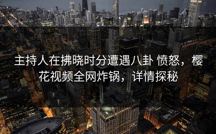 主持人在拂晓时分遭遇八卦 愤怒，樱花视频全网炸锅，详情探秘