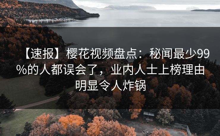 【速报】樱花视频盘点：秘闻最少99%的人都误会了，业内人士上榜理由明显令人炸锅