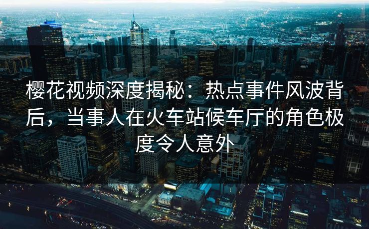 樱花视频深度揭秘：热点事件风波背后，当事人在火车站候车厅的角色极度令人意外