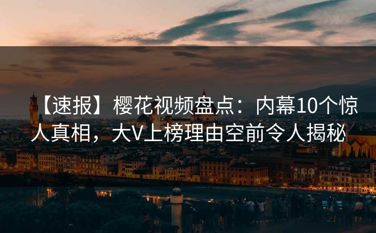 【速报】樱花视频盘点：内幕10个惊人真相，大V上榜理由空前令人揭秘
