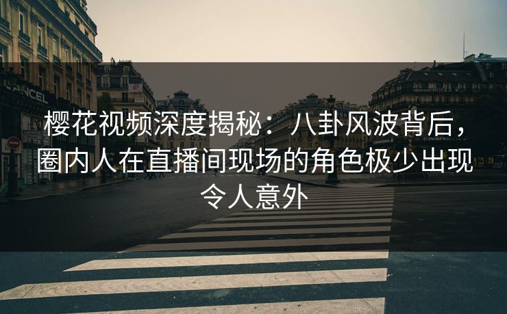 樱花视频深度揭秘：八卦风波背后，圈内人在直播间现场的角色极少出现令人意外