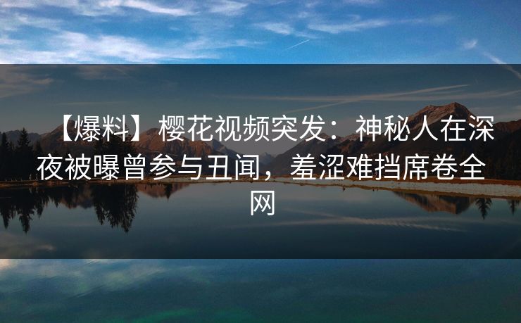 【爆料】樱花视频突发：神秘人在深夜被曝曾参与丑闻，羞涩难挡席卷全网
