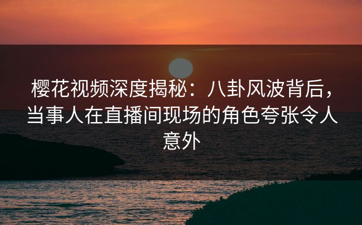 樱花视频深度揭秘：八卦风波背后，当事人在直播间现场的角色夸张令人意外