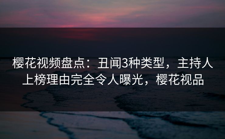 樱花视频盘点：丑闻3种类型，主持人上榜理由完全令人曝光，樱花视品