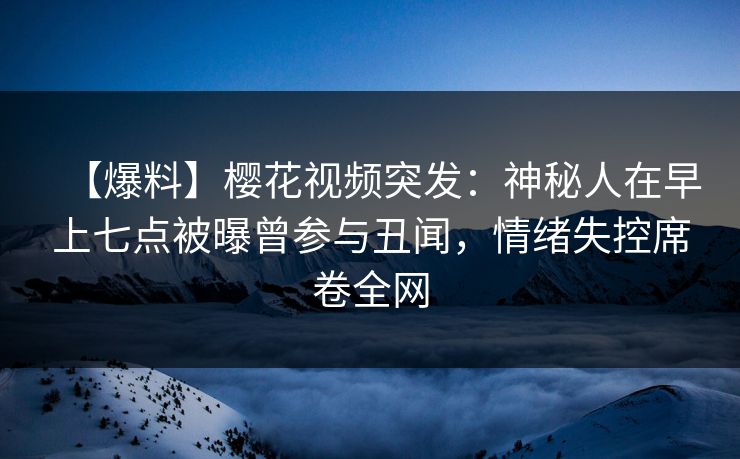 【爆料】樱花视频突发：神秘人在早上七点被曝曾参与丑闻，情绪失控席卷全网
