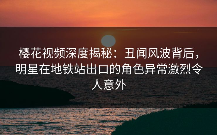 樱花视频深度揭秘：丑闻风波背后，明星在地铁站出口的角色异常激烈令人意外