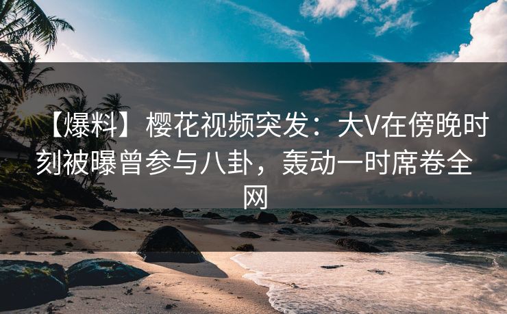 【爆料】樱花视频突发：大V在傍晚时刻被曝曾参与八卦，轰动一时席卷全网