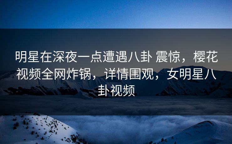 明星在深夜一点遭遇八卦 震惊，樱花视频全网炸锅，详情围观，女明星八卦视频