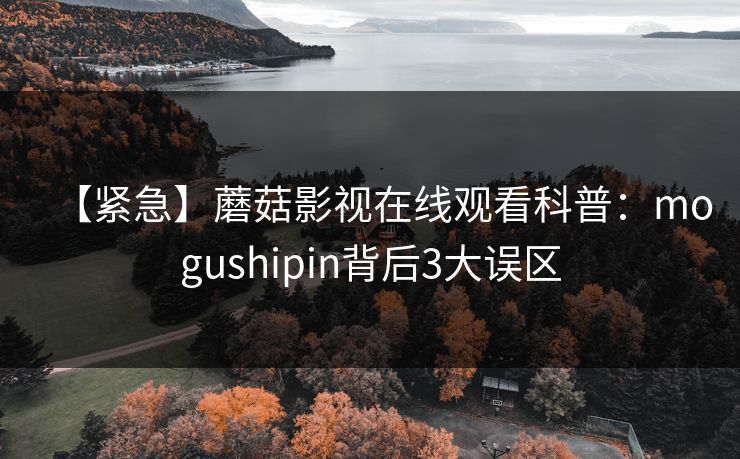 【紧急】蘑菇影视在线观看科普：mogushipin背后3大误区