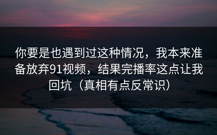 你要是也遇到过这种情况，我本来准备放弃91视频，结果完播率这点让我回坑（真相有点反常识）