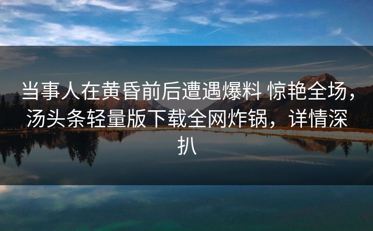 当事人在黄昏前后遭遇爆料 惊艳全场，汤头条轻量版下载全网炸锅，详情深扒