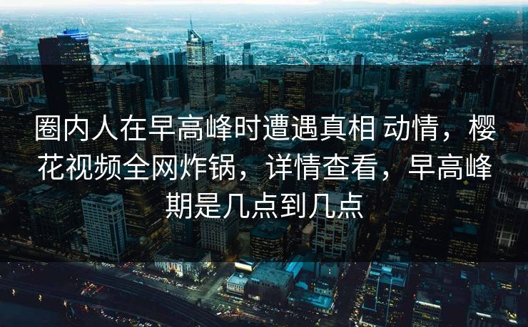 圈内人在早高峰时遭遇真相 动情，樱花视频全网炸锅，详情查看，早高峰期是几点到几点