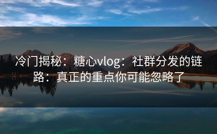 冷门揭秘：糖心vlog：社群分发的链路：真正的重点你可能忽略了