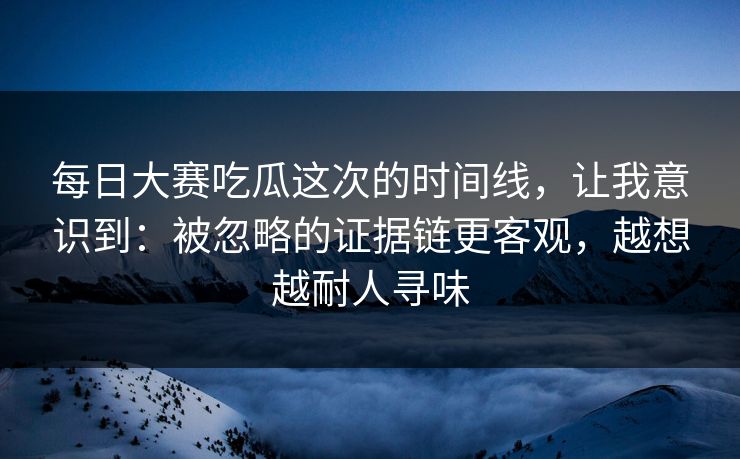 每日大赛吃瓜这次的时间线，让我意识到：被忽略的证据链更客观，越想越耐人寻味