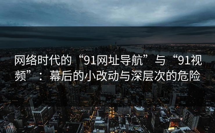 网络时代的“91网址导航”与“91视频”：幕后的小改动与深层次的危险